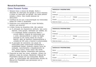 Manual do Proprietário 43
DADOS DO 1º PROPRIETÁRIO
Nome: _______________________________________________
Endereço: ____________________________________________
CEP: Cidade: ________________
Estado: ______________________ Tel: ____________________
Data da compra: ___/___/___
–
DADOS DO 2º PROPRIETÁRIO
Nome: _______________________________________________
Endereço: ____________________________________________
CEP: Cidade: ________________
Estado: ______________________ Tel: ____________________
Data da compra: ___/___/___
–
DADOS DO 3º PROPRIETÁRIO
Nome: _______________________________________________
Endereço: ____________________________________________
CEP: Cidade: ________________
Estado: ______________________ Tel: ____________________
Data da compra: ___/___/___
–
Como Prevenir Furtos
1. Sempre trave a coluna de direção, feche o
obturador do interruptor de ignição e nunca esqueça
a chave no interruptor de ignição. Isto pode parecer
simples e óbvio, mas muitas pessoas se
descuidam.
2. Certifique-se de que a documentação da motocicleta
esteja em ordem e atualizada.
3. Estacione sua motocicleta em locais fechados,
sempre que possível.
4. A Moto Honda da Amazônia Ltda. não autoriza:
a) A utilização de dispositivos antifurto, tais como:
alarmes, corta ignição, rastreador por satélite, etc.
• A instalação destes acessórios altera o
circuito elétrico original da motocicleta com
o corte, descascamento e solda na fiação
principal ou em outros ramos do circuito
elétrico, além de danificar irreparavelmente a
unidade de CDI, pois a mesma é curtocircuitada.
b) A gravação de caracteres nas peças da
motocicleta pode comprometer seriamente a
durabilidade destas, podendo originar focos de
oxidação, manchamento e desplacamento de
tinta, entre outros. Estes casos não serão,
em hipótese alguma, amparados pela garantia.
5. Preencha ao lado seu nome, endereço, número de
telefone e data da compra. Mantenha o Manual do
Proprietário sempre em sua motocicleta. Muitas
vezes, as motocicletas são identificadas através do
Manual do Proprietário que permanece com a
motocicleta.
 