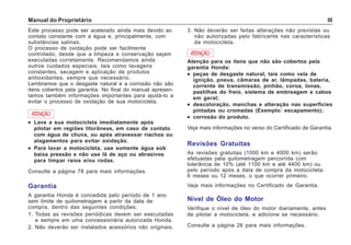 Manual do Proprietário III
Este processo pode ser acelerado ainda mais devido ao
contato constante com a água e, principalmente, com
substâncias salinas.
O processo de oxidação pode ser facilmente
controlado, desde que a limpeza e conservação sejam
executadas corretamente. Recomendamos ainda
outros cuidados especiais, tais como lavagens
constantes, secagem e aplicação de produtos
antioxidantes, sempre que necessário.
Lembramos que o desgaste natural e a corrosão não são
itens cobertos pela garantia. No final do manual apresen-
tamos também informações importantes para ajudá-lo a
evitar o processo de oxidação de sua motocicleta.
3. Não deverão ser feitas alterações não previstas ou
não autorizadas pelo fabricante nas características
da motocicleta.
ATENÇÃO
••••• Lave a sua motocicleta imediatamente após
pilotar em regiões litorâneas, em caso de contato
com água de chuva, ou após atravessar riachos ou
alagamentos para evitar oxidação.
••••• Para lavar a motocicleta, use somente água sob
baixa pressão e não use lã de aço ou abrasivos
para limpar raios e/ou rodas.
Consulte a página 78 para mais informações.
Garantia
A garantia Honda é concedida pelo período de 1 ano
sem limite de quilometragem a partir da data de
compra, dentro das seguintes condições:
1. Todas as revisões periódicas devem ser executadas
e sempre em uma concessionária autorizada Honda.
2. Não deverão ser instalados acessórios não originais.
ATENÇÃO
Atenção para os itens que não são cobertos pela
garantia Honda:
••••• peças de desgaste natural, tais como vela de
ignição, pneus, câmaras de ar, lâmpadas, bateria,
corrente de transmissão, pinhão, coroa, lonas,
pastilhas do freio, sistema de embreagem e cabos
em geral;
••••• descoloração, manchas e alteração nas superfícies
pintadas ou cromadas (Exemplo: escapamento);
••••• corrosão do produto.
Veja mais informações no verso do Certificado de Garantia.
Revisões Gratuitas
As revisões gratuitas (1000 km e 4000 km) serão
efetuadas pela quilometragem percorrida com
tolerância de 10% (até 1100 km e até 4400 km) ou
pelo período após a data de compra da motocicleta:
6 meses ou 12 meses, o que ocorrer primeiro.
Veja mais informações no Certificado de Garantia.
Nível de Óleo do Motor
Verifique o nível de óleo do motor diariamente, antes
de pilotar a motocicleta, e adicione se necessário.
Consulte a página 26 para mais informações.
 