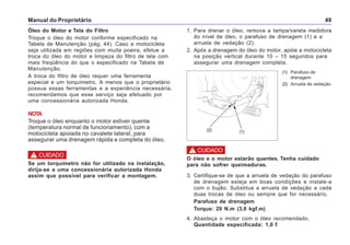 Manual do Proprietário 49
Óleo do Motor e Tela do Filtro
Troque o óleo do motor conforme especificado na
Tabela de Manutenção (pág. 44). Caso a motocicleta
seja utilizada em regiões com muita poeira, efetue a
troca do óleo do motor e limpeza do filtro de tela com
mais freqüência do que o especificado na Tabela de
Manutenção.
A troca do filtro de óleo requer uma ferramenta
especial e um torquímetro. A menos que o proprietário
possua essas ferramentas e a experiência necessária,
recomendamos que esse serviço seja efetuado por
uma concessionária autorizada Honda.
NOTA
Troque o óleo enquanto o motor estiver quente
(temperatura normal de funcionamento), com a
motocicleta apoiada no cavalete lateral, para
assegurar uma drenagem rápida e completa do óleo.
Se um torquímetro não for utilizado na instalação,
dirija-se a uma concessionária autorizada Honda
assim que possível para verificar a montagem.
! CUIDADO
1. Para drenar o óleo, remova a tampa/vareta medidora
do nível de óleo, o parafuso de drenagem (1) e a
arruela de vedação (2).
2. Após a drenagem do óleo do motor, apóie a motocicleta
na posição vertical durante 10 – 15 segundos para
assegurar uma drenagem completa.
(1) Parafuso de
drenagem
(2) Arruela de vedação
(1)(2)
O óleo e o motor estarão quentes. Tenha cuidado
para não sofrer queimaduras.
3. Certifique-se de que a arruela de vedação do parafuso
de drenagem esteja em boas condições e instale-a
com o bujão. Substitua a arruela de vedação a cada
duas trocas de óleo ou sempre que for necessário.
Parafuso de drenagem
Torque: 29 N.m (3,0 kgf.m)
4. Abasteça o motor com o óleo recomendado.
Quantidade especificada: 1,0 l
! CUIDADO
 