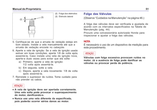 Manual do Proprietário 51
5. Certifique-se de que a arruela de vedação esteja em
bom estado. Instale a vela manualmente até que a
arruela de vedação encoste no cabeçote.
6. Aperte a vela de ignição: Se a vela de ignição usada
estiver em boas condições, aperte 1/8 de volta após
assentá-la. Caso instale uma vela de ignição nova,
aperte-a duas vezes para evitar que ela solte:
a) Primeiro, aperte a vela de ignição:
1/2 volta após assentá-la.
b) Em seguida, solte a vela.
c) Depois, aperte a vela novamente: 1/8 de volta
após assentá-la.
7. Reinstale o supressor de ruídos. Tome cuidado para
não prender os cabos.
••••• A vela de ignição deve ser apertada corretamente.
Uma vela solta pode provocar o superaquecimento
do motor, danificando-o.
••••• Nunca use uma vela diferente da especificada,
pois poderão ocorrer sérios danos ao motor.
ATENÇÃO
(2) Folga dos eletrodos
(3) Eletrodo lateral
(2)
(3)
Folga das Válvulas
(Observe “Cuidados na Manutenção” na página 46.)
A folga das válvulas deve ser verificada e ajustada de
acordo com os intervalos especificados na Tabela de
Manutenção (pág. 44).
Procure uma concessionária autorizada Honda para
inspecionar e ajustar a folga das válvulas.
NOTA
É necessário o uso de um dispositivo de medição para
este procedimento.
Válvulas com folga excessiva provocam ruídos no
motor. Já a ausência de folga pode danificar as
válvulas ou provocar perda de potência.
ATENÇÃO
 