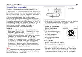 Manual do Proprietário 53
Corrente de Transmissão
(Observe “Cuidados na Manutenção” na página 46.)
A durabilidade da corrente de transmissão depende da
lubrificação e ajustes corretos. Um serviço inadequado
de manutenção pode provocar desgastes prematuros
ou danos à corrente, coroa e pinhão.
A corrente de transmissão deve ser verificada e
lubrificada de acordo com as orientações descritas no
item Inspeção Antes do Uso (pág. 35) e sua manutenção
efetuada de acordo com as recomendações da Tabela de
Manutenção (pág. 44). Em condições severas de uso, ou
quando a motocicleta é usada em regiões com muita
poeira, será necessário efetuar os serviços de
manutenção e ajustes com mais freqüência.
Inspeção
1. Levante a roda dianteira do solo, colocando um
suporte sob o motor, com a transmissão em ponto
morto e o motor desligado.
2. Verifique a folga da corrente (1) na parte central
inferior, movendo-a com a mão. A corrente deve ter
uma folga de aproximadamente 20 – 30 mm.
3. Movimente a motocicleta para a frente. Pare e
verifique se a folga permanece constante em todos
os pontos da corrente. Repita este procedimento
várias vezes. Se a corrente estiver com folga em
uma região e tensa em outra, alguns elos estão
engripados ou presos. Normalmente, a lubrificação
da corrente elimina esse problema.
NOTA
Se a corrente estiver com folga excessiva, ela poderá
danificar a parte inferior do chassi ou ainda soltar-se
da coroa/pinhão de transmissão.
(1) Corrente de
transmissão
Corrente de Transmissão
• Roletes danificados
• Pinos frouxos
• Elos secos ou oxidados
• Elos presos ou danificados
• Desgaste excessivo
• Ajuste incorreto
• Retentores danificados
ou faltantes
Coroa e Pinhão
• Dentes excessivamente gastos
• Dentes danificados ou quebrados
Dentes
danificados
Dentes normais
Dentes
gastos
5. Se a corrente de transmissão, a coroa e o pinhão
estiverem excessivamente gastos ou danificados,
deverão ser substituídos. Caso a corrente esteja
ressecada ou enferrujada, deverá ser lubrificada.
4. Movimente a motocicleta para a frente e verifique se
a corrente de transmissão, a coroa e o pinhão
apresentam as seguintes condições.
(1)
 