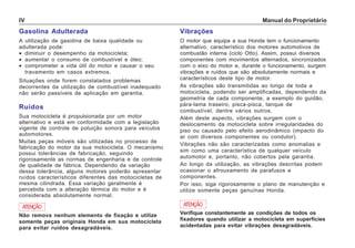 Manual do ProprietárioIV
Gasolina Adulterada
A utilização de gasolina de baixa qualidade ou
adulterada pode:
• diminuir o desempenho da motocicleta;
• aumentar o consumo de combustível e óleo;
• comprometer a vida útil do motor e causar o seu
travamento em casos extremos.
Situações onde forem constatados problemas
decorrentes da utilização de combustível inadequado
não serão passíveis de aplicação em garantia.
Ruídos
Sua motocicleta é propulsionada por um motor
alternativo e está em conformidade com a legislação
vigente de controle de poluição sonora para veículos
automotores.
Muitas peças móveis são utilizadas no processo de
fabricação do motor da sua motocicleta. O mecanismo
possui tolerâncias de fabricação, seguindo
rigorosamente as normas de engenharia e de controle
de qualidade de fábrica. Dependendo da variação
dessa tolerância, alguns motores poderão apresentar
ruídos característicos diferentes das motocicletas de
mesma cilindrada. Essa variação geralmente é
percebida com a alteração térmica do motor e é
considerada absolutamente normal.
Vibrações
O motor que equipa a sua Honda tem o funcionamento
alternativo, característico dos motores automotivos de
combustão interna (ciclo Otto). Assim, possui diversos
componentes com movimentos alternados, sincronizados
com o eixo do motor e, durante o funcionamento, surgem
vibrações e ruídos que são absolutamente normais e
característicos deste tipo de motor.
As vibrações são transmitidas ao longo de toda a
motocicleta, podendo ser amplificadas, dependendo da
geometria de cada componente, a exemplo do guidão,
pára-lama traseiro, pisca-pisca, tanque de
combustível, dentre vários outros.
Além deste aspecto, vibrações surgem com o
deslocamento da motocicleta sobre irregularidades do
piso ou causado pelo efeito aerodinâmico (impacto do
ar com diversos componentes ou condutor).
Vibrações não são caracterizadas como anomalias e
sim como uma característica de qualquer veículo
automotor e, portanto, não cobertos pela garantia.
Ao longo da utilização, as vibrações descritas podem
ocasionar o afrouxamento de parafusos e
componentes.
Por isso, siga rigorosamente o plano de manutenção e
utilize somente peças genuínas Honda.
ATENÇÃO
Não remova nenhum elemento de fixação e utilize
somente peças originais Honda em sua motocicleta
para evitar ruídos desagradáveis.
ATENÇÃO
Verifique constantemente as condições de todos os
fixadores quando utilizar a motocicleta em superfícies
acidentadas para evitar vibrações desagradáveis.
 