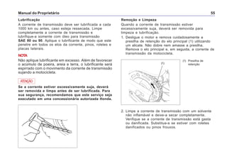 Manual do Proprietário 55
Lubrificação
A corrente de transmissão deve ser lubrificada a cada
1000 km ou antes, caso esteja ressecada. Limpe
completamente a corrente de transmissão e
lubrifique-a somente com óleo para transmissão
SAE 80 ou 90. Aplique o lubrificante de modo que este
penetre em todos os elos da corrente, pinos, roletes e
placas laterais.
NOTA
Não aplique lubrificante em excesso. Além de favorecer
o acúmulo de poeira, areia e terra, o lubrificante será
espirrado com o movimento da corrente de transmissão
sujando a motocicleta.
ATENÇÃO
Se a corrente estiver excessivamente suja, deverá
ser removida e limpa antes de ser lubrificada. Para
sua segurança, recomendamos que este serviço seja
executado em uma concessionária autorizada Honda.
Remoção e Limpeza
Quando a corrente de transmissão estiver
excessivamente suja, deverá ser removida para
limpeza e lubrificação.
1. Desligue o motor e remova cuidadosamente a
presilha de retenção do elo principal (1) utilizando
um alicate. Não dobre nem amasse a presilha.
Remova o elo principal e, em seguida, a corrente de
transmissão da motocicleta.
(1) Presilha de
retenção
2. Limpe a corrente de transmissão com um solvente
não inflamável e deixe-a secar completamente.
Verifique se a corrente de transmissão está gasta
ou danificada. Substitua-a se estiver com roletes
danificados ou pinos frouxos.
(1)
 