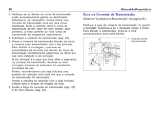 Manual do Proprietário56
3. Verifique se os dentes da coroa de transmissão
estão excessivamente gastos ou danificados.
Substitua-a, se necessário. Nunca utilize uma
corrente de transmissão nova em uma coroa
danificada. Tanto a corrente como a coroa de
transmissão devem estar em bom estado; caso
contrário, a nova corrente ou nova coroa de
transmissão se desgastará rapidamente.
4. Lubrifique a corrente de transmissão (pág. 55).
5. Passe a corrente de transmissão através da coroa
e conecte suas extremidades com o elo principal.
Para facilitar a montagem, posicione as
extremidades da corrente nos dentes da coroa de
transmissão imediatamente adjacentes ao dente em
que será instalado o elo principal.
O elo principal é a peça que mais afeta a segurança
da corrente de transmissão. Reutilize os elos
principais somente se estiverem em excelentes
condições de uso.
Porém, recomendamos que seja utilizada uma
presilha de retenção nova toda vez que a corrente
de transmissão for remontada.
Instale a presilha de retenção com o lado fechado
voltado para a direção de rotação da roda.
6. Ajuste a folga da corrente de transmissão (pág. 53)
e do freio traseiro (pág. 20).
Guia da Corrente de Transmissão
(Observe “Cuidados na Manutenção” na página 46.)
Verifique a guia da corrente de transmissão (1) quanto
a desgaste. Substitua-a se o desgaste atingir o limite.
Para efetuar a substituição, dirija-se a uma
concessionária autorizada Honda.
(1) Guia da corrente
de transmissão
(1)
(1)
 