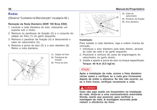 Manual do Proprietário58
Rodas
(Observe “Cuidados na Manutenção” na página 46.)
Remoção da Roda Dianteira (NXR 150 Bros ESD)
1. Levante a roda dianteira do solo, colocando um
suporte sob o motor.
2. Remova os parafusos de fixação (2) e o conjunto do
cáliper do freio (1) do garfo esquerdo.
3. Remova o parafuso de fixação (4) e desconecte o
cabo do velocímetro (3).
4. Remova a porca do eixo (5) e o eixo dianteiro (6).
Retire a roda dianteira.
(1) Cáliper do freio
(2) Parafusos de
fixação
(5) Porca do eixo
(3) Cabo do
velocímetro
(4) Parafuso de fixação
(6) Eixo dianteiro
(2)
(5)
(1)
(3)
(4)
(6)
Instalação
Para instalar a roda dianteira, siga a ordem inversa da
remoção.
1. Introduza o eixo dianteiro pelo lado direito, através
do cubo da roda e do garfo esquerdo.
2. Posicione a ranhura da caixa de engrenagens do
velocímetro no garfo direito.
3. Instale e aperte a porca do eixo no torque especificado.
Torque: 44 N.m (4,5 kgf.m)
Após a instalação da roda, acione o freio dianteiro
várias vezes e verifique se a roda gira livremente
depois de soltar a alavanca. Se isto não ocorrer, ou
se o freio travar, verifique novamente a roda.
ATENÇÃO
Caso não seja usado um torquímetro na instalação
da roda, dirija-se a uma concessionária autorizada
Honda, assim que possível, para verificar a
montagem da roda. A montagem incorreta pode
reduzir a eficiência do freio.
! CUIDADO
 