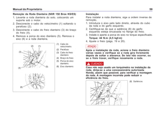 Manual do Proprietário 59
Remoção da Roda Dianteira (NXR 150 Bros KS/ES)
1. Levante a roda dianteira do solo, colocando um
suporte sob o motor.
2. Desconecte o cabo do velocímetro (1) soltando o
parafuso (2).
3. Desconecte o cabo do freio dianteiro (3) do braço
do freio (4).
4. Remova a porca do eixo dianteiro (5). Remova o
eixo (6) e a roda dianteira.
(1) Cabo do
velocímetro
(2) Parafuso
(3) Cabo do freio
dianteiro
(4) Braço do freio
(5) Porca do eixo
dianteiro
(6) Eixo dianteiro
Instalação
Para instalar a roda dianteira, siga a ordem inversa da
remoção.
1. Introduza o eixo pelo lado direito, através do cubo
da roda e do garfo esquerdo.
2. Certifique-se de que a saliência (8) do garfo
esquerdo esteja encaixada no flange do freio.
3. Instale e aperte a porca do eixo no torque especificado.
Torque: 44 N.m (4,5 kgf.m)
4. Ajuste o freio (págs. 19 e 20).
Após a instalação da roda, acione o freio dianteiro
várias vezes e verifique se a roda gira livremente
depois de soltar a alavanca. Se isto não ocorrer, ou
se o freio travar, verifique novamente a roda.
ATENÇÃO
Caso não seja usado um torquímetro na instalação da
roda, dirija-se a uma concessionária autorizada
Honda, assim que possível, para verificar a montagem
da roda. A montagem incorreta pode reduzir a
eficiência do freio.
! CUIDADO
(3)
(4)
(2)
(5)
(1)
(6)
(8) Saliência
(8)
 