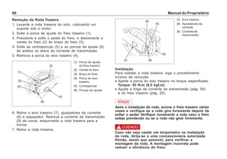 Manual do Proprietário60
Remoção da Roda Traseira
1. Levante a roda traseira do solo, colocando um
suporte sob o motor.
2. Solte a porca de ajuste do freio traseiro (1).
3. Pressione e solte o pedal do freio, e desconecte a
vareta do freio (2) do braço do freio (3).
4. Solte as contraporcas (5) e as porcas de ajuste (6)
de ambos os lados da corrente de transmissão.
5. Remova a porca do eixo traseiro (4).
(1) Porca de ajuste
do freio traseiro
(2) Vareta do freio
(3) Braço do freio
(4) Porca do eixo
traseiro
(5) Contraporcas
(6) Porcas de ajuste
6. Retire o eixo traseiro (7), ajustadores da corrente
(8) e espaçador. Remova a corrente de transmissão
(9) da coroa, empurrando a roda traseira para a
frente.
7. Retire a roda traseira.
(7) Eixo traseiro
(8) Ajustadores da
corrente
(9) Corrente de
transmissão
Instalação
Para instalar a roda traseira, siga o procedimento
inverso da remoção.
• Aperte a porca do eixo traseiro no torque especificado.
Torque: 93 N.m (9,5 kgf.m)
• Ajuste a folga da corrente de transmissão (pág. 54)
e do freio traseiro (pág. 20).
Após a instalação da roda, acione o freio traseiro várias
vezes e verifique se a roda gira livremente depois de
soltar o pedal. Verifique novamente a roda caso o freio
esteja prendendo ou se a roda não girar livremente.
ATENÇÃO
Caso não seja usado um torquímetro na instalação
da roda, dirija-se a uma concessionária autorizada
Honda, assim que possível, para verificar a
montagem da roda. A montagem incorreta pode
reduzir a eficiência do freio.
! CUIDADO
(1)
(3)
(5)
(2)
(4)
(6)
(6)
(5)
(7) (8)
(9)
 