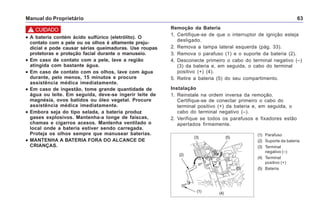Manual do Proprietário 63
(1) Parafuso
(2) Suporte da bateria
(3) Terminal
negativo (–)
(4) Terminal
positivo (+)
(5) Bateria
(3)
(1)
(5)
(4)
(2)
(3)
••••• A bateria contém ácido sulfúrico (eletrólito). O
contato com a pele ou os olhos é altamente preju-
dicial e pode causar sérias queimaduras. Use roupas
protetoras e proteção facial durante o manuseio.
••••• Em caso de contato com a pele, lave a região
atingida com bastante água.
••••• Em caso de contato com os olhos, lave com água
durante, pelo menos, 15 minutos e procure
assistência médica imediatamente.
••••• Em caso de ingestão, tome grande quantidade de
água ou leite. Em seguida, deve-se ingerir leite de
magnésia, ovos batidos ou óleo vegetal. Procure
assistência médica imediatamente.
••••• Embora seja do tipo selada, a bateria produz
gases explosivos. Mantenha-a longe de faíscas,
chamas e cigarros acesos. Mantenha ventilado o
local onde a bateria estiver sendo carregada.
Proteja os olhos sempre que manusear baterias.
••••• MANTENHA A BATERIA FORA DO ALCANCE DE
CRIANÇAS.
! CUIDADO Remoção da Bateria
1. Certifique-se de que o interruptor de ignição esteja
desligado.
2. Remova a tampa lateral esquerda (pág. 33).
3. Remova o parafuso (1) e o suporte da bateria (2).
4. Desconecte primeiro o cabo do terminal negativo (–)
(3) da bateria e, em seguida, o cabo do terminal
positivo (+) (4).
5. Retire a bateria (5) do seu compartimento.
Instalação
1. Reinstale na ordem inversa da remoção.
Certifique-se de conectar primeiro o cabo do
terminal positivo (+) da bateria e, em seguida, o
cabo do terminal negativo (–).
2. Verifique se todos os parafusos e fixadores estão
apertados firmemente.
 