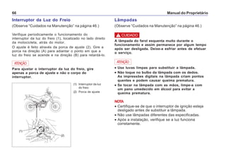 Manual do Proprietário66
Interruptor da Luz do Freio
(Observe “Cuidados na Manutenção” na página 46.)
Verifique periodicamente o funcionamento do
interruptor da luz do freio (1), localizado no lado direito
da motocicleta, atrás do motor.
O ajuste é feito através da porca de ajuste (2). Gire a
porca na direção (A) para adiantar o ponto em que a
luz do freio se acende e na direção (B) para retardá-lo.
(1) Interruptor da luz
do freio
(2) Porca de ajuste
Para ajustar o interruptor da luz do freio, gire
apenas a porca de ajuste e não o corpo do
interruptor.
ATENÇÃO
(2)
Lâmpadas
(Observe “Cuidados na Manutenção” na página 46.)
A lâmpada do farol esquenta muito durante o
funcionamento e assim permanece por algum tempo
após ser desligada. Deixe-a esfriar antes de efetuar
o serviço.
••••• Use luvas limpas para substituir a lâmpada.
••••• Não toque no bulbo da lâmpada com os dedos.
As impressões digitais na lâmpada criam pontos
quentes e podem causar queima prematura.
••••• Se tocar na lâmpada com as mãos, limpe-a com
um pano umedecido em álcool para evitar a
queima prematura.
NOTA
• Certifique-se de que o interruptor de ignição esteja
desligado antes de substituir a lâmpada.
• Não use lâmpadas diferentes das especificadas.
• Após a instalação, verifique se a luz funciona
corretamente.
ATENÇÃO
! CUIDADO
(1)
(B)
(A)
 