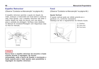 Manual do Proprietário68
Espelho Retrovisor
(Observe “Cuidados na Manutenção” na página 46.)
O espelho retrovisor permite o ajuste do ângulo de
visão. Coloque a motocicleta em local plano e sente-se
nela. Para ajustar, vire o espelho retrovisor até obter o
melhor ângulo de visão de acordo com sua altura,
peso e posição de pilotagem. Verifique mais detalhes
no Manual do Condutor/Pilotagem com Segurança (veja
no final do manual).
(1) Parafuso
(A) Para cima
(B) Para baixo
Farol
(Observe “Cuidados na Manutenção” na página 46.)
Ajuste Vertical
O ajuste vertical pode ser obtido girando-se o
parafuso (1), conforme necessário.
Obedeça às leis e regulamentos de trânsito locais.
(1)
(B)
(A)
Nunca force o espelho retrovisor de encontro à haste
suporte durante a regulagem. Se houver
necessidade, solte a porca de fixação e movimente a
haste suporte para o lado oposto, para possibilitar a
regulagem do espelho retrovisor.
ATENÇÃO
Correto
Paralelo Paralelo
 