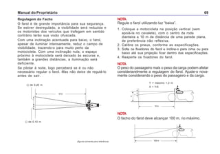 Manual do Proprietário 69
Regulagem do Facho
O farol é de grande importância para sua segurança.
Se estiver desregulado, a visibilidade será reduzida e
os motoristas dos veículos que trafegam em sentido
contrário terão sua visão ofuscada.
Com uma inclinação acentuada para baixo, o farol,
apesar de iluminar intensamente, reduz o campo de
visibilidade, trazendo-o para muito perto da
motocicleta. Com uma inclinação nula, o espaço
próximo à motocicleta será deixado às escuras e,
também a grandes distâncias, a iluminação será
deficiente.
Se pilotar à noite, logo perceberá se é ou não
necessário regular o farol. Mas não deixe de regulá-lo
antes de sair.
NOTA
Regule o farol utilizando luz “baixa”.
1. Coloque a motocicleta na posição vertical (sem
apoiá-la no cavalete), com o centro da roda
dianteira a 10 m de distância de uma parede plana,
de preferência não reflexiva.
2. Calibre os pneus, conforme as especificações.
3. Solte os fixadores do farol e incline-o para cima ou para
baixo até sua projeção ficar dentro das especificações.
4. Reaperte os fixadores do farol.
NOTA
O peso do passageiro mais o peso da carga podem afetar
consideravelmente a regulagem do farol. Ajuste-o nova-
mente considerando o peso do passageiro e da carga.
de 0,20 m–
de 0,10 m–
10 m
NOTA
O facho do farol deve alcançar 100 m, no máximo.
(figuras somente para referência)
Y = máximo 1,2 m
X > Y/5
10 m
Y
X
100 m
 