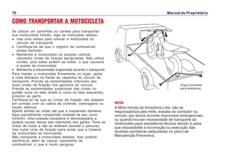 Manual do Proprietário70
COMO TRANSPORTAR A MOTOCICLETA
Se utilizar um caminhão ou carreta para transportar
sua motocicleta Honda, siga as instruções abaixo.
• Use uma rampa para colocar a motocicleta no
veículo de transporte.
• Certifique-se de que o registro de combustível
esteja fechado.
• Mantenha a motocicleta na posição vertical,
utilizando cintas de fixação apropriadas. Não utilize
cordas, pois estas podem se soltar, o que causaria
a queda da motocicleta.
• Mantenha a transmissão engrenada durante o transporte.
Para manter a motocicleta firmemente no lugar, apóie
a roda dianteira na frente da caçamba do veículo de
transporte. Prenda as extremidades inferiores das
duas cintas de fixação nos ganchos do veículo.
Prenda as extremidades superiores das cintas no
guidão (uma no lado direito e outra no lado esquerdo),
próximo ao garfo.
Certifique-se de que as cintas de fixação não estejam
em contato com os cabos de controle, carenagens ou
fiação elétrica.
Aperte ambas as cintas até que a suspensão dianteira
fique parcialmente comprimida (metade de seu curso
mínimo). Uma pressão excessiva é desnecessária e
poderá causar danos aos retentores dos garfos. Trave as
cintas de modo a não se soltarem durante o percurso.
Use outra cinta de fixação para evitar que a traseira
da motocicleta se movimente.
Não transporte a motocicleta deitada. Isso poderá
danificá-la, além de causar vazamento de
combustível, o que é muito perigoso.
NOTA
A Moto Honda da Amazônia Ltda. não se
responsabiliza pelo frete, estadia do condutor ou
veículo, por danos durante improvisos emergenciais,
ou quando houver necessidade de transporte da
motocicleta para assistência técnica devido à pane
que impossibilite a locomoção ou execução das
revisões periódicas estipuladas no plano de
Manutenção Preventiva.
(Figura somente
para referência)
 