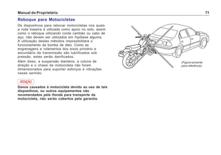 Manual do Proprietário 71
Reboque para Motocicletas
Os dispositivos para rebocar motocicletas nos quais
a roda traseira é utilizada como apoio no solo, assim
como o reboque utilizando corda cambão ou cabo de
aço, não devem ser utilizados em hipótese alguma.
A utilização destes métodos impossibilitará o
funcionamento da bomba de óleo. Como as
engrenagens e rolamentos dos eixos primário e
secundário da transmissão são lubrificados sob
pressão, estes serão danificados.
Além disso, a suspensão dianteira, a coluna de
direção e o chassi da motocicleta não foram
dimensionados para suportar esforços e vibrações
nesse sentido.
(Figura somente
para referência)
ATENÇÃO
Danos causados à motocicleta devido ao uso de tais
dispositivos, ou outros equipamentos não
recomendados pela Honda para transporte da
motocicleta, não serão cobertos pela garantia.
 