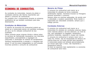 Manual do Proprietário72
ECONOMIA DE COMBUSTÍVEL
As condições da motocicleta, maneira de pilotar e
condições externas são fatores importantes que
afetam o consumo de combustível.
Os cuidados com o amaciamento durante os primeiros
quilômetros de uso também contribuem para este
desempenho.
Condições da Motocicleta
O máximo de economia de combustível poderá ser
obtido se a motocicleta estiver em perfeitas condições
de uso e se for utilizado combustível de boa
qualidade.
Utilize somente peças originais Honda e efetue todos
os serviços de manutenção necessários nos intervalos
especificados, principalmente a regulagem do
carburador e verificação do sistema de escapamento.
Verifique freqüentemente a pressão e o desgaste dos
pneus. O uso de pneus desgastados ou com pressão
incorreta aumenta o consumo de combustível.
Maneira de Pilotar
O consumo de combustível será menor se a
motocicleta for pilotada de forma moderada.
Acelerações rápidas, manobras bruscas ou frenagens
severas aumentam o consumo.
Sempre utilize as marchas adequadas, de acordo com
a velocidade, e acelere suavemente. Tente manter a
motocicleta em velocidade constante, sempre que o
tráfego permitir.
Condições Externas
O consumo de combustível será menor se a
motocicleta for pilotada em condições externas ideais,
como rodovias planas e de boa estrutura, ao nível do
mar, sem passageiro ou bagagem, temperatura
ambiente moderada, capacete e roupas sob medida.
O consumo de combustível é sempre maior com o
motor frio. Porém, não há necessidade de deixá-lo em
marcha lenta por um longo período para aquecê-lo.
A motocicleta poderá ser pilotada aproximadamente
um minuto após ligar o motor, não importando a
temperatura externa.
O motor se aquecerá mais rapidamente e a economia
de combustível será maior.
 