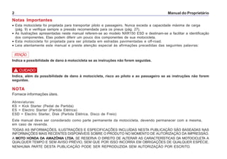 Manual do Proprietário2
Notas Importantes
• Esta motocicleta foi projetada para transportar piloto e passageiro. Nunca exceda a capacidade máxima de carga
(pág. 9) e verifique sempre a pressão recomendada para os pneus (pág. 27).
• As ilustrações apresentadas neste manual referem-se ao modelo NXR150 ESD e destinam-se a facilitar a identificação
dos componentes. Elas podem diferir um pouco dos componentes de sua motocicleta.
• Esta motocicleta foi projetada para ser pilotada em estradas pavimentadas e off-road.
• Leia atentamente este manual e preste atenção especial às afirmações precedidas das seguintes palavras:
ATENÇÃO
Indica a possibilidade de dano à motocicleta se as instruções não forem seguidas.
Indica, além da possibilidade de dano à motocicleta, risco ao piloto e ao passageiro se as instruções não forem
seguidas.
NOTA
Fornece informações úteis.
Abreviaturas:
KS = Kick Starter (Pedal de Partida)
ES = Electric Starter (Partida Elétrica)
ESD = Electric Starter, Disk (Partida Elétrica, Disco de Freio)
Este manual deve ser considerado como parte permanente da motocicleta, devendo permanecer com a mesma,
em caso de revenda.
TODAS AS INFORMAÇÕES, ILUSTRAÇÕES E ESPECIFICAÇÕES INCLUÍDAS NESTA PUBLICAÇÃO SÃO BASEADAS NAS
INFORMAÇÕES MAIS RECENTES DISPONÍVEIS SOBRE O PRODUTO NO MOMENTO DE AUTORIZAÇÃO DA IMPRESSÃO.
A MOTO HONDA DA AMAZÔNIA LTDA. SE RESERVA O DIREITO DE ALTERAR AS CARACTERÍSTICAS DA MOTOCICLETA A
QUALQUER TEMPO E SEM AVISO PRÉVIO, SEM QUE POR ISSO INCORRA EM OBRIGAÇÕES DE QUALQUER ESPÉCIE.
NENHUMA PARTE DESTA PUBLICAÇÃO PODE SER REPRODUZIDA SEM AUTORIZAÇÃO POR ESCRITO.
! CUIDADO
 