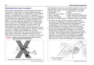 Manual do Proprietário74
(figura somente para referência) (figura somente para referência)
Equipamentos para Lavagem
Nunca utilize equipamentos de alta pressão para lavar a
motocicleta. O jato direto e a alta temperatura podem
danificar os componentes da motocicleta. A alta pressão
provoca o desprendimento de faixas e adesivos, e a
remoção da graxa dos rolamentos da coluna de direção e
da articulação da suspensão traseira. A pintura também
pode ser removida. Não aplique produtos alcalinos ou
ácidos, pois são altamente prejudiciais às peças zinca-
das e de alumínio. Recomendamos lavar a motocicleta
pulverizando água (em formato de leque aberto) sob
baixa pressão, a uma distância mínima de 1,2 m da
motocicleta. Não aplique jatos d’água diretamente sobre
o núcleo do radiador (se equipado). As aletas e tubos de
alumínio do radiador serão danificados se forem
submetidos a jatos fortes de água, principalmente se a
água estiver associada a detergentes com alto teor
alcalino/ácido que pode provocar a oxidação do alumínio.
Água ou ar sob alta pressão podem danificar
algumas peças da motocicleta.
ATENÇÃO
Evite pulverizar água ou ar sob alta pressão (comum em
lava-rápidos), nos seguintes componentes ou locais:
• Cubos das rodas • Interruptores do guidão
• Carburador • Farol
• Painel de instrumentos • Saída do silencioso
• Sob o assento • Sob o tanque de combustível
• Coluna de direção • Trava da coluna de direção
• Corrente de transmissão • Cilindros mestres dos freios
• O interior da lente do farol poderá eventualmente
apresentar condensação de umidade após a lavagem
da motocicleta. Ela desaparecerá gradualmente
acendendo-se o farol com luz alta. Mantenha o motor
em funcionamento enquanto o farol estiver aceso.
• A parte inferior do escapamento de sua motocicleta
possui furo projetado para drenagem dos líquidos
condensados resultantes do processo de combustão
do motor. Estes líquidos podem eventualmente sujar a
superfície do escapamento principalmente a região
próxima ao furo do dreno. Esta sujeira é facilmente
removida utilizando o processo normal de limpeza.
Não obstrua o orifício de drenagem do escapamento.
Utilize sob baixa pressão, a uma distância mínima de 1,2 m da motocicleta.
Dreno do escapamento
(limpar a sujeira)
 