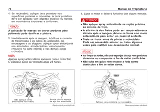 Manual do Proprietário76
(figura somente para referência) (figura somente para referência)
ATENÇÃO
A aplicação de massas ou outros produtos para
polimento pode danificar a pintura.
5. Imediatamente após a lavagem, lubrifique a corrente
de transmissão e os cabos do acelerador, da
embreagem e do afogador. Aplique spray antioxidante
nos aros/rodas, amortecedores, escapamento
(inclusive na parte interna) e nas demais peças
cromadas.
NOTA
Aplique spray antioxidante somente com o motor frio.
O excesso pode ser retirado após 24 horas.
4. Se necessário, aplique cera protetora nas
superfícies pintadas e cromadas. A cera protetora
deve ser aplicada com algodão especial ou flanela,
em movimentos circulares e uniformes.
Aplique cera protetora, se necessário.
••••• Ao limpar as rodas, não use esponjas de aço nem produtos
abrasivos ou compostos a fim de evitar danificá-las.
••••• Não suba em guias nem encoste a roda contra
obstáculos a fim de evitar danos.
ATENÇÃO
Nunca utilize esponja
de aço nos aros/rodas.
Não aplique spray
antioxidante nos freios.
••••• Não aplique spray antioxidante na região próxima
ao sistema de freio.
••••• A eficiência dos freios pode ser temporariamente
afetada após a lavagem. Acione os freios com maior
antecedência para evitar um possível acidente.
••••• Teste os freios antes de pilotar a motocicleta.
Pode ser necessário acionar os freios algumas
vezes para restituir seu desempenho normal.
! CUIDADO
6. Ligue o motor e deixe-o funcionar por alguns minutos.
 