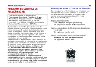 Manual do Proprietário 81
PROGRAMA DE CONTROLE DE
POLUIÇÃO DO AR
Este veículo atende às exigências do:
Programa de Controle da Poluição do Ar por
Motociclos e Veículos Similares – PROMOT.
(Estabelecido pelas Resoluções nº 297 de
26/02/2002 e nº 342 de 25/09/2003 do Conselho
Nacional do Meio Ambiente – CONAMA).
O processo de combustão produz monóxido de
carbono, óxidos de nitrogênio e hidrocarbonetos, entre
outros elementos. O controle de hidrocarbonetos e
óxidos de nitrogênio é muito importante, pois, sob
certas condições, eles reagem para formar fumaça e
névoa fotoquímica, quando expostos à luz solar.
O monóxido de carbono não reage da mesma forma,
entretanto é um gás tóxico.
A Moto Honda da Amazônia Ltda. utiliza sistemas de
admissão, alimentação de combustível e escapamento
ajustados para a redução das emissões de monóxido
de carbono, óxidos de nitrogênio e hidrocarbonetos.
Portanto, a manutenção correta e utilização de
PEÇAS ORIGINAIS são imprescindíveis para o
funcionamento correto desses sistemas. Siga
rigorosamente o plano de manutenção prescrito
neste manual, recorrendo sempre a uma
concessionária autorizada Honda.
Observe rigorosamente as recomendações e
especificações técnicas contidas neste manual, pois
assim, além de estar usufruindo sempre do melhor
desempenho de sua Honda, você estará contribuindo
para a preservação do meio ambiente.
Informações sobre o Controle de Emissões
Para assegurar a conformidade de sua motocicleta com
os requisitos legais, basta confirmar se os níveis de
CO e HC atendem aos valores recomendados em
marcha lenta, como indicado abaixo (Art. 16 da
Res. 297/02 do CONAMA):
Regime de marcha lenta:
1400 ± 100 rpm (rotações por minuto)
Em temperatura normal de funcionamento
Valores recomendados de CO (monóxido de carbono):
1,0 ± 0,3%
Em regime de marcha lenta
Valores recomendados de HC (hidrocarbonetos):
Abaixo de 350 ppm (partes por milhão)
Em regime de marcha lenta
 