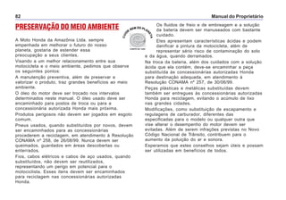 Manual do Proprietário82
Os fluidos de freio e de embreagem e a solução
da bateria devem ser manuseados com bastante
cuidado.
Eles apresentam características ácidas e podem
danificar a pintura da motocicleta, além de
representar sério risco de contaminação do solo
e da água, quando derramados.
Na troca da bateria, além dos cuidados com a solução
ácida que ela contém, deve-se encaminhar a peça
substituída às concessionárias autorizadas Honda
para destinação adequada, em atendimento à
Resolução CONAMA nº 257, de 30/06/99.
Peças plásticas e metálicas substituídas devem
também ser entregues às concessionárias autorizadas
Honda para reciclagem, evitando o acúmulo de lixo
nas grandes cidades.
Modificações, como substituição de escapamento e
regulagens de carburador, diferentes das
especificadas para o modelo ou qualquer outra que
vise alterar o desempenho do motor devem ser
evitadas. Além de serem infrações previstas no Novo
Código Nacional de Trânsito, contribuem para o
aumento da poluição do ar e sonora.
Esperamos que estes conselhos sejam úteis e possam
ser utilizadas em benefícios de todos.
PRESERVAÇÃO DO MEIO AMBIENTE
A Moto Honda da Amazônia Ltda. sempre
empenhada em melhorar o futuro do nosso
planeta, gostaria de estender essa
preocupação a seus clientes.
Visando a um melhor relacionamento entre sua
motocicleta e o meio ambiente, pedimos que observe
os seguintes pontos:
A manutenção preventiva, além de preservar e
valorizar o produto, traz grandes benefícios ao meio
ambiente.
O óleo do motor deve ser trocado nos intervalos
determinados neste manual. O óleo usado deve ser
encaminhado para postos de troca ou para a
concessionária autorizada Honda mais próxima.
Produtos perigosos não devem ser jogados em esgoto
comum.
Pneus usados, quando substituídos por novos, devem
ser encaminhados para as concessionárias
procederem a reciclagem, em atendimento à Resolução
CONAMA nº 258, de 26/08/99. Nunca devem ser
queimados, guardados em áreas descobertas ou
enterrados.
Fios, cabos elétricos e cabos de aço usados, quando
substituídos, não devem ser reutilizados,
representando um perigo em potencial para o
motociclista. Esses itens devem ser encaminhados
para reciclagem nas concessionárias autorizadas
Honda.
 