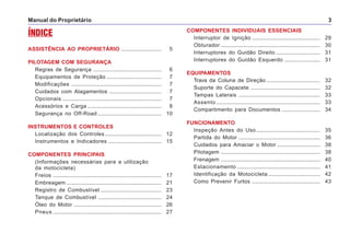 Manual do Proprietário 3
ÍNDICE
ASSISTÊNCIA AO PROPRIETÁRIO ........................... 5
PILOTAGEM COM SEGURANÇA
Regras de Segurança .............................................. 6
Equipamentos de Proteção ..................................... 7
Modificações ............................................................. 7
Cuidados com Alagamentos ................................... 7
Opcionais ................................................................... 7
Acessórios e Carga .................................................. 8
Segurança no Off-Road ........................................... 10
INSTRUMENTOS E CONTROLES
Localização dos Controles ...................................... 12
Instrumentos e Indicadores .................................... 15
COMPONENTES PRINCIPAIS
(Informações necessárias para a utilização
da motocicleta)
Freios ......................................................................... 17
Embreagem ................................................................ 21
Registro de Combustível ......................................... 23
Tanque de Combustível ........................................... 24
Óleo do Motor ........................................................... 26
Pneus ......................................................................... 27
COMPONENTES INDIVIDUAIS ESSENCIAIS
Interruptor de Ignição .............................................. 29
Obturador ................................................................... 30
Interruptores do Guidão Direito .............................. 31
Interruptores do Guidão Esquerdo ........................ 31
EQUIPAMENTOS
Trava da Coluna de Direção .................................... 32
Suporte do Capacete ............................................... 32
Tampas Laterais ....................................................... 33
Assento ...................................................................... 33
Compartimento para Documentos .......................... 34
FUNCIONAMENTO
Inspeção Antes do Uso ........................................... 35
Partida do Motor ....................................................... 36
Cuidados para Amaciar o Motor ............................. 38
Pilotagem ................................................................... 38
Frenagem ................................................................... 40
Estacionamento ........................................................ 41
Identificação da Motocicleta ................................... 42
Como Prevenir Furtos .............................................. 43
 