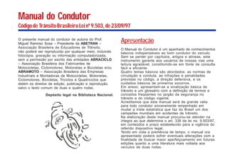 Manual do Condutor
Código de Trânsito Brasileiro Lei nº 9.503, de 23/09/97
O presente manual do condutor de autoria do Prof.
Miguel Ramirez Sosa – Presidente da ABETRAN –
Associação Brasileira de Educadores de Trânsito,
não poderá ser reproduzido por qualquer meio, incluindo
fotocópia, gravação ou informação computadorizada,
sem a permissão por escrito das entidades ABRACICLO
– Associação Brasileira dos Fabricantes de
Motocicletas, Ciclomotores, Motonetas e Bicicletas e/ou
ABRAMOTO – Associação Brasileira das Empresas
Industriais e Montadoras de Motocicletas, Motonetas,
Ciclomotores, Bicicletas, Triciclos e Quadriciclos que
detém os direitos de edição, publicação e reprodução,
salvo o texto comum de duas e quatro rodas.
Depósito legal na Biblioteca Nacional.
Apresentação
O Manual do Condutor é um apanhado de conhecimentos
básicos indispensáveis ao bom condutor do veículo.
Sem se perder por capítulos, artigos e alíneas, este
instrumento garante aos usuários de nossas vias uma
leitura agradável, constituindo-se em fonte de consulta
fácil e eficiente.
Quatro temas básicos são abordados: as normas de
circulação e conduta, as infrações e penalidades
previstas no código, a direção defensiva, e os
cuidados básicos de primeiros socorros.
Em anexo, apresentam-se a sinalização básica de
trânsito e um glossário com a definição de termos e
conceitos freqüentes no jargão da segurança no
trânsito e do código vigente.
Acreditamos que este manual será de grande valia
para todo condutor sinceramente empenhado em
mudar a triste estatística que faz do Brasil um dos
campeões mundiais em acidentes de trânsito.
Na elaboração deste manual procurou-se atender na
íntegra ao que determina o art. 338 da lei no. 9.503/97,
em conteúdos e prazo estabelecido para a vigência do
referido dispositivo legal.
Tendo em vista a premência de tempo, o manual ora
apresentado poderá sofrer eventuais alterações com a
finalidade de buscar maior aperfeiçoamento em futuras
edições quanto a uma literatura mais voltada aos
veículos de duas rodas.
 