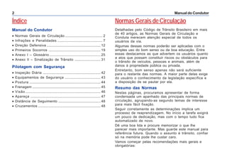 Manual do Condutor2
Índice
Manual do Condutor
• Normas Gerais de Circulação ....................................... 2
• Infrações e Penalidades ............................................... 7
• Direção Defensiva ........................................................ 12
• Primeiros Socorros ...................................................... 19
• Anexo I – Glossário ..................................................... 25
• Anexo II – Sinalização de Trânsito ........................... 31
Pilotagem com Segurança
• Inspeção Diária ............................................................ 42
• Equipamentos de Segurança ..................................... 43
• Postura .......................................................................... 44
• Frenagem ....................................................................... 45
• Visão .............................................................................. 46
• Apareça ......................................................................... 47
• Distância de Seguimento ............................................ 48
• Cruzamentos ................................................................. 48
Normas Gerais de Circulação
Detalhadas pelo Código de Trânsito Brasileiro em mais
de 40 artigos, as Normas Gerais de Circulação e
Conduta merecem atenção especial de todos os
usuários da via.
Algumas dessas normas poderão ser aplicadas com o
simples uso do bom senso ou da boa educação. Entre
essas destacamos as que advertem os usuários quanto
a atos que possam constituir riscos ou obstáculos para
o trânsito de veículos, pessoas e animais, além de
danos à propriedade pública ou privada.
Entretanto, bom senso apenas não será suficiente
para o restante das normas. A maior parte delas exige
do usuário o conhecimento da legislação específica e
a disposição de se pautar por ela.
Resumo das Normas
Nestas páginas, procuramos apresentar de forma
condensada um apanhado das principais normas de
circulação, agrupando-as segundo temas de interesse
para mais fácil fixação.
Seguir corretamente as determinações implica um
processo de reaprendizagem. No início a tarefa exigirá
um pouco de dedicação, mas com o tempo tudo fica
automatizado de novo.
Dê uma boa lida e procure memorizar o que lhe
parecer mais importante. Mas guarde este manual para
referência futura. Quando o assunto é trânsito, confiar
só na memória pode lhe custar caro.
Vamos começar pelas recomendações mais gerais e
obrigatórias:
 