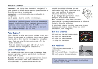 Manual do Condutor 5
Veículos de transporte coletivo regular de passageiros,
quando circulando em faixas especiais, devem manter
as luzes baixas acesas de dia e de noite.
Os ciclos motorizados deverão utilizar-se de farol
de luz baixa durante o dia e a noite.
lanternas – sob chuva forte, neblina ou cerração ou à
noite, quando o veículo estiver parado para embarque e
desembarque, carga ou descarga.
pisca-alerta – em imobilizações ou em situação de
emergência.
luz de placa – durante a noite, em circulação.
Alguns motoristas acreditam que em
velocidades mais altas podem se livrar
com mais facilidade de algumas
situações difíceis no trânsito.
E que trafegar devagar demais é mais
perigoso do que andar depressa.
Mas a coisa não é bem assim. Reduzir a
velocidade é o primeiro procedimento a se tomar na
tentativa de evitar acidentes.
A velocidade máxima permitida para cada via será
indicada por meio de placas. Onde não existir
sinalização, vale o seguinte:
Em Vias Urbanas
80 km/h nas vias de trânsito rápido
60 km/h nas vias arteriais
40 km/h nas vias coletoras
30 km/h nas vias locais
Em Rodovias
110 km/h para automóveis e
camionetas.
90 km/h para ônibus e microônibus.
80 km/h para os demais veículos.
Pode Buzinar?
Pode. Mas só de leve. Em 'toques breves', como diz o
Código. Se não quiser ter problemas com o guarda. Assim
mesmo, só se deve buzinar nas seguintes situações:
• para fazer as advertências necessárias a fim de
evitar acidentes;
• fora das áreas urbanas, para advertir um outro
condutor de sua intenção de ultrapassá-lo.
Olho no Velocímetro
Diz o ditado que quem tem pressa vai devagar. Mas
quando a pressa é mesmo grande todo mundo quer
correr além da conta.
Cuidado! A velocidade é outro grande fator de risco de
acidentes de trânsito. Além disso, determina, em
proporção direta, a gravidade das ocorrências.
Para estradas não-pavimentadas, a velocidade
máxima é de 60 km/h.
 