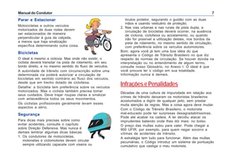 Manual do Condutor 7
Parar e Estacionar
Motocicletas e outros veículos
motorizados de duas rodas devem
ser estacionados de maneira
perpendicular à guia da calçada,
a menos que haja sinalização
específica determinando outra coisa.
Bicicletas
O ideal é mesmo a ciclovia. Mas onde não existir, o
ciclista deverá transitar na pista de rolamento, em seu
bordo direito, e no mesmo sentido do fluxo de veículos.
A autoridade de trânsito com circunscrição sobre uma
determinada via poderá autorizar a circulação de
bicicletas em sentido contrário ao fluxo dos veículos,
desde que em trecho dotado de ciclofaixa.
Detalhe: a bicicleta tem preferência sobre os veículos
motorizados. Mas o ciclista também precisa tomar
seus cuidados. Deve trajar roupas claras e sinalizar
com antecedência todos os seus movimentos.
Os ciclistas profissionais geralmente levam esses
aspectos a sério.
Segurança
Para dicas mais precisas sobre como
evitar acidentes, consulte o capítulo
sobre Direção Defensiva. Mas nunca é
demais lembrar algumas dicas básicas:
1. Os condutores de motocicletas,
motonetas e ciclomotores devem circular
sempre utilizando capacete com viseira ou
óculos protetor, segurando o guidão com as duas
mãos e usando vestuário de proteção.
2. Nas vias urbanas e nas rurais de pista dupla, a
circulação de bicicletas deverá ocorrer, na ausência
de ciclovia, ciclofaixa ou acostamento, ou quando
não for possível a utilização destes, nos bordos da
pista de rolamento, no mesmo sentido de circulação,
com preferência sobre os veículos automotores.
Bom, agora você já tem uma boa idéia do que
apresenta o Código de Trânsito Brasileiro no que diz
respeito às normas de circulação. Se houver dúvida na
interpretação ou no entendimento de algum termo,
consulte nosso Glossário, no Anexo I. O ideal é que
você procure ler o código em sua totalidade.
Informação nunca é demais.
Infrações e Penalidades
Décadas de uma cultura de impunidade em relação aos
crimes de trânsito deixaram os motoristas brasileiros
acostumados a digirir de qualquer jeito, sem prestar
muita atenção às regras. Mas a coisa agora deve mudar.
Com o Código de Trânsito Brasileiro, o motorista
mal-educado pode ter surpresas desagradabilíssimas.
Pode até acabar na cadeia. A lei decidiu atacar os
imprudentes batendo onde lhes dói mais: no bolso.
O preço das multas subiu para valer. Pode chegar a
900 UFIR, por exemplo, para quem negar socorro a
vítimas de acidentes de trânsito.
A estratégia tem tudo para funcionar. Além das multas
pecuniárias, o Código introduz um sistema de pontuação
cumulativo que castiga o mau motorista.
 
