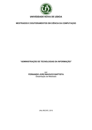 UNIVESIDADE NOVA DE LISBOA
MESTRADOS E DOUTORAMENTOS EM CIÊNCIA DA COMPUTAÇÃO
“ADMINISTRAÇÃO DE TECNOLOGIAS DA INFORMAÇÃO”
por
FERNANDO JOÃO MAVIUCO BAPTISTA
Dissertação de Mestrado
UNL-RECIFE, 2015
 