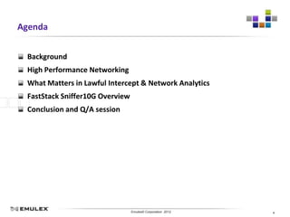 Agenda


 Background
 High Performance Networking
 What Matters in Lawful Intercept & Network Analytics
 FastStack Sniffer10G Overview
 Conclusion and Q/A session




                         Emulex Confidential - © 2012 Emulex Corporation
                                    Emulex© Corporation 2012               4
 