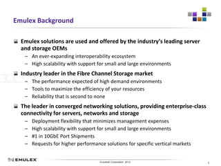 Emulex Background

  Emulex solutions are used and offered by the industry’s leading server
  and storage OEMs
   – An ever-expanding interoperability ecosystem
   – High scalability with support for small and large environments
  Industry leader in the Fibre Channel Storage market
   – The performance expected of high demand environments
   – Tools to maximize the efficiency of your resources
   – Reliability that is second to none
  The leader in converged networking solutions, providing enterprise-class
  connectivity for servers, networks and storage
   –   Deployment flexibility that minimizes management expenses
   –   High scalability with support for small and large environments
   –   #1 in 10GbE Port Shipments
   –   Requests for higher performance solutions for specific vertical markets


                               Emulex Confidential - © 2012 Emulex Corporation
                                          Emulex© Corporation 2012               5
 
