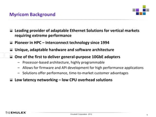 Myricom Background


  Leading provider of adaptable Ethernet Solutions for vertical markets
  requiring extreme performance
  Pioneer in HPC – Interconnect technology since 1994
  Unique, adaptable hardware and software architecture
  One of the first to deliver general-purpose 10GbE adapters
   – Processor-based architecture, highly programmable
   – Allows for firmware and API development for high performance applications
   – Solutions offer performance, time-to-market customer advantages
  Low latency networking – low CPU overhead solutions




                            Emulex Confidential - © 2012 Emulex Corporation
                                       Emulex© Corporation 2012                  6
 