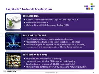 FastStack™ Network Acceleration
           FastStack DBL
             Superior latency performance: 2.9µs for UDP, 3.8µs for TCP
             Predictable performance
             Markets: Financial High Frequency Trading (HFT)



           FastStack Sniffer10G
             High throughput, lossless packet capture and analysis
             Packet capture and wire speed packet injection - 14.88 Mpps
             Markets: Analytics for network security and surveillance, financial,
              measurement and packet generation, DDoS defense appliances


           FastStack VideoPump
               Accelerate and improve data streaming
               Line-rate streams with low CPU usage via packet pacing
               Scalable: Support in excess of 25,000 streams at 3Mb/s
               Markets: Video content delivery, IPTV, Telcos and Network providers

                              Emulex Confidential - © 2012 Emulex Corporation
                                         Emulex© Corporation 2012                     8
 