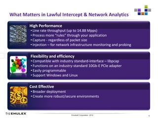 What Matters in Lawful Intercept & Network Analytics

        High Performance
         • Line rate throughput (up to 14.88 Mpps)
         • Process more “rules” through your application
         • Capture - regardless of packet size
         • Injection – for network infrastructure monitoring and probing

         Flexibility and efficiency
         • Compatible with industry standard-interface – libpcap
         • Functions on an industry-standard 10Gb-E PCIe adapter
         • Easily programmable
         • Support Windows and Linux

        Cost Effective
         • Broader deployment
         • Create more robust/secure environments



                            Emulex Confidential - © 2012 Emulex Corporation
                                       Emulex© Corporation 2012               9
 