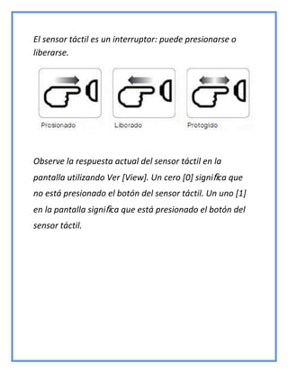 El sensor táctil es un interruptor: puede presionarse o
liberarse.
Observe la respuesta actual del sensor táctil en la
pantalla utilizando Ver [View]. Un cero [0] significa que
no está presionado el botón del sensor táctil. Un uno [1]
en la pantalla significa que está presionado el botón del
sensor táctil.
 
