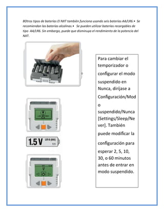 8Otros tipos de baterías El NXT también funciona usando seis baterías AA/LR6.• Se
recomiendan las baterías alcalinas.• Se pueden utilizar baterías recargables de
tipo AA/LR6. Sin embargo, puede que disminuya el rendimiento de la potencia del
NXT.
Para cambiar el
temporizador o
configurar el modo
suspendido en
Nunca, diríjase a
Configuración/Mod
o
suspendido/Nunca
[Settings/Sleep/Ne
ver]. También
puede modificar la
configuración para
esperar 2, 5, 10,
30, o 60 minutos
antes de entrar en
modo suspendido.
 
