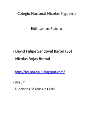 Colegio Nacional Nicolás Esguerra
Edificamos Futuro
- David Felipe Sandoval Barón (33)
- Nicolas Rojas Bernal
- http://teckno2013.blogspot.com/
- 902 Jm
- Funciones Básicas De Excel
 