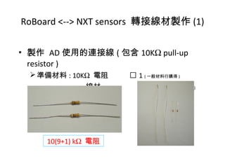 • 製作 AD 使用的連接線 ( 包含 10KΩ pull-up
resistor )
準備材料 : 10KΩ 電阻  1 ( 一般材料行購得 )
線材  2 ( 一般材料行購得 )
RoBoard <--> NXT sensors 轉接線材製作 (1)
10(9+1) kΩ 電阻
 
