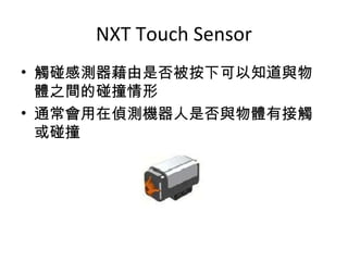 NXT Touch Sensor
• 觸碰感測器藉由是否被按下可以知道與物
體之間的碰撞情形
• 通常會用在偵測機器人是否與物體有接觸
或碰撞
 