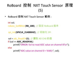 • RoBoard 控制 NXT Touch Sensor 範例 :
int val;
roboio_SetRBVer(RB_100); // 設定 RoBoard 版本
spi_Init(SPICLK_21400KHZ); // 初始化 SPI
val = adc_ReadCH(0); // 讀取 AD CH0 的值
if (val == ADC_READFAIL)
printf("ERROR: fail to read ADC value on channel 0!n");
else
printf("ADC value on channel 0 = %4dr", val);
RoBoard 控制 NXT Touch Sensor 原理
(5)
 