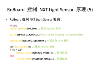 RoBoard 控制 NXT Light Sensor 原理 (5)
• RoBoard 控制 NXT Light Sensor 範例 :
int val;
roboio_SetRBVer(RB_100); // 設定 RoBoard 版本
spi_Init(SPICLK_21400KHZ); //init SPI lib for accessing the A/D converter
rcservo_Init(RCSERVO_USENOPIN); // 設定為 GPIO 模式
val = adc_ReadCH(0); // 讀取 AD CH0 的值
if (val > 600)
rcservo_OutPin(RCSERVO_PINS6, 0); // 關掉紅燈
else
rcservo_OutPin(RCSERVO_PINS6, 1); // 開啟紅燈
 