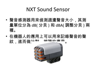 NXT Sound Sensor
• 聲音感測器用來偵測週遭聲音大小，其測
量單位分為 dB( 分貝 ) 和 dBA( 調整分貝 ) 兩
種。
• 在機器人的應用上可以用來記錄聲音的聲
紋，進而做比對、辨識的應用。
 