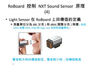 • Light Sensor 在 RoBoard 上回傳值的定義
測量單位分為 dB( 分貝 ) 和 dBA( 調整分貝 ) 兩種 ( 利用
GPIO 改變 PIN5, PIN6 的 high, low 來控制測量單位 )
RoBoard 控制 NXT Sound Sensor 原理
(4)
聲音較大時回傳值較低 ; 聲音較小時，回傳值較高
。
 