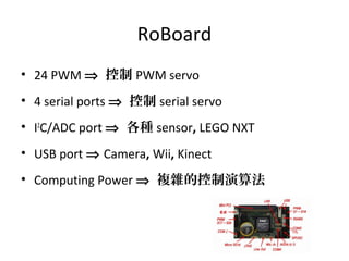 RoBoard
• 24 PWM ⇒ 控制 PWM servo
• 4 serial ports ⇒ 控制 serial servo
• I2
C/ADC port ⇒ 各種 sensor, LEGO NXT
• USB port ⇒ Camera, Wii, Kinect
• Computing Power ⇒ 複雜的控制演算法
 