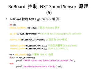 RoBoard 控制 NXT Sound Sensor 原理
(5)
• RoBoard 控制 NXT Light Sensor 範例 :
int val;
roboio_SetRBVer(RB_100); // 設定 RoBoard 版本
spi_Init(SPICLK_21400KHZ); //init SPI lib for accessing the A/D converter
rcservo_Init(RCSERVO_USENOPIN); // 設定為 GPIO 模式
rcservo_OutPin(RCSERVO_PINS6, 0); // 設定測量單位 (dB or dBA)
rcservo_OutPin(RCSERVO_PINS7, 1); //(dB:1, 0 ; dBA:0, 1)
val = adc_ReadCH(1); // 讀取 AD CH1 的值
if (val == ADC_READFAIL)
printf("ERROR: fail to read Sound sensor on channel 1!n");
else
printf("Sound sensor return val = %4dr", val);
 