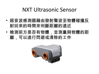 NXT Ultrasonic Sensor
• 超音波感測器藉由發射聲波至物體碰撞反
射回來的時間來判斷距離的遠近
• 檢測前方是否有物體，並測量與物體的距
離，可以進行閃避或清除的工作
 