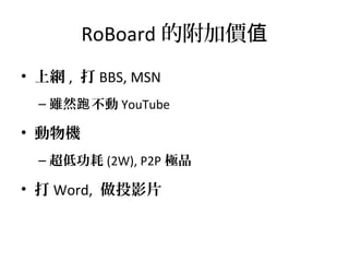 RoBoard 的附加價值
• 上網 , 打 BBS, MSN
– 雖然 不動跑 YouTube
• 動物機
– 超低功耗 (2W), P2P 極品
• 打 Word, 做投影片
 