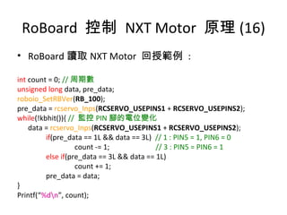 RoBoard 控制 NXT Motor 原理 (16)
• RoBoard 讀取 NXT Motor 回授範例 :
int count = 0; // 周期數
unsigned long data, pre_data;
roboio_SetRBVer(RB_100);
pre_data = rcservo_Inps(RCSERVO_USEPINS1 + RCSERVO_USEPINS2);
while(!kbhit()){ // 監控 PIN 腳的電位變化
data = rcservo_Inps(RCSERVO_USEPINS1 + RCSERVO_USEPINS2);
if(pre_data == 1L && data == 3L) // 1 : PIN5 = 1, PIN6 = 0
count -= 1; // 3 : PIN5 = PIN6 = 1
else if(pre_data == 3L && data == 1L)
count += 1;
pre_data = data;
}
Printf(“%dn”, count);
 