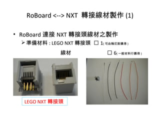 • RoBoard 連接 NXT 轉接頭線材之製作
準備材料 : LEGO NXT 轉接頭  1( 可由翰尼斯購得 )
線材  6( 一般材料行購得 )
RoBoard <--> NXT 轉接線材製作 (1)
LEGO NXT 轉接頭
 