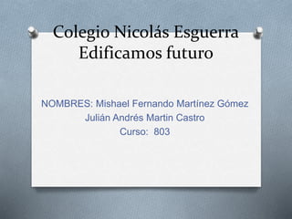 Colegio Nicolás Esguerra 
Edificamos futuro 
NOMBRES: Mishael Fernando Martínez Gómez 
Julián Andrés Martin Castro 
Curso: 803 
 